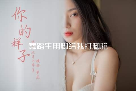 舞蹈生用脚给我打脚枪